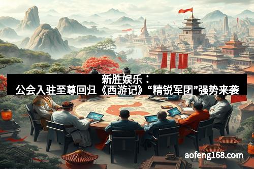 新胜娱乐：公会入驻至尊回归《西游记》“精锐军团”强势来袭